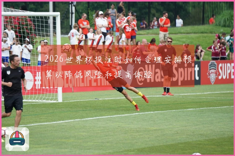2026世界杯投注时如何合理安排预算以降低风险和提高体验