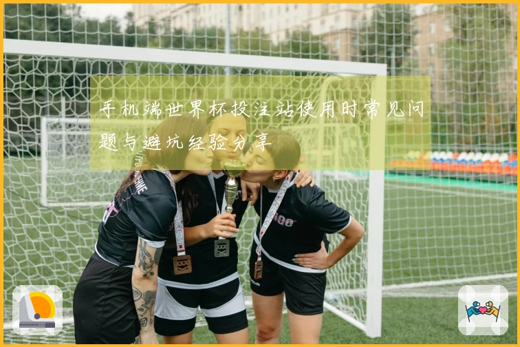 手机端世界杯投注站使用时常见问题与避坑经验分享