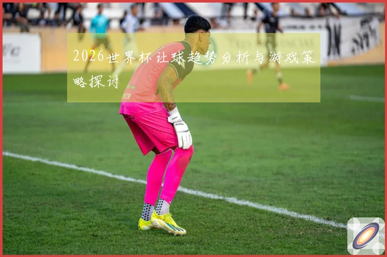 2026世界杯让球趋势分析与游戏策略探讨